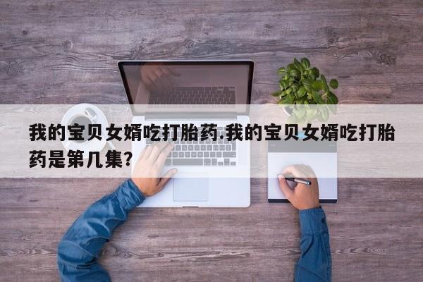 米非司酮在线下单我的宝贝女婿吃打胎药.我的宝贝女婿吃打胎药是第几集？