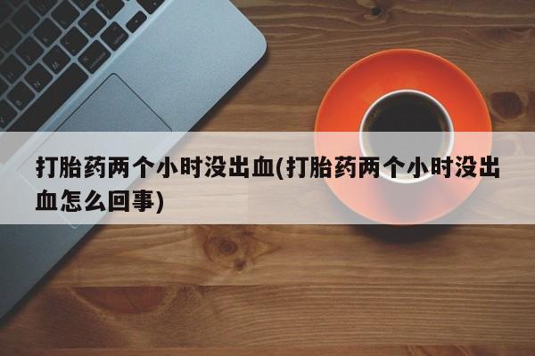 米非司酮在线下单打胎药两个小时没出血(打胎药两个小时没出血怎么回事)