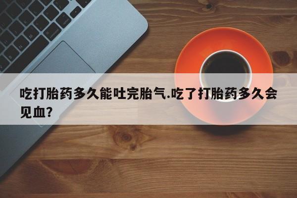 米非司酮在线下单吃打胎药多久能吐完胎气.吃了打胎药多久会见血?