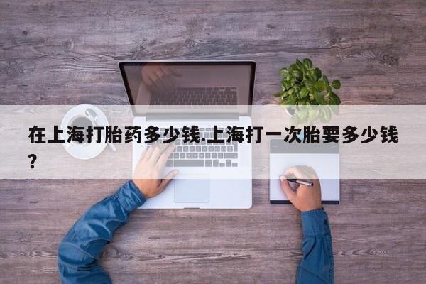 米非司酮在线下单在上海打胎药多少钱.上海打一次胎要多少钱？