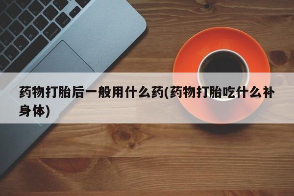 米非司酮在线下单药物打胎后一般用什么药(药物打胎吃什么补身体)