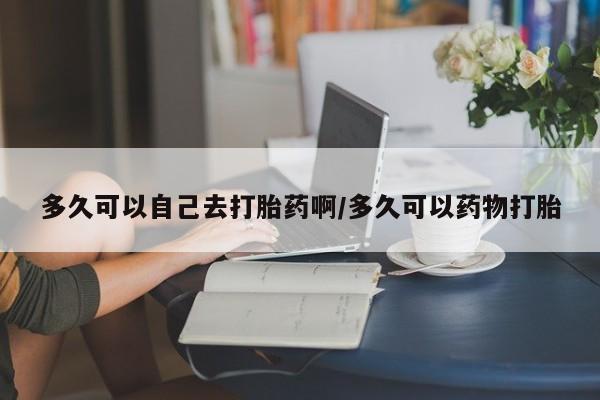 米非司酮在线下单多久可以自己去打胎药啊/多久可以药物打胎