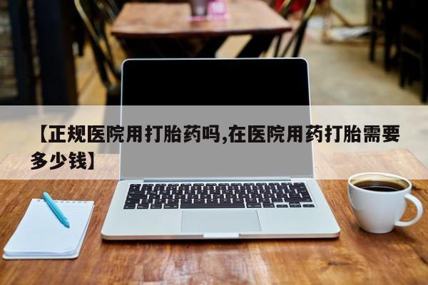 米非司酮在线下单【正规医院用打胎药吗,在医院用药打胎需要多少钱】