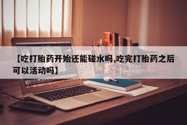 米非司酮在线下单【吃打胎药开始还能碰水吗,吃完打胎药之后可以活动吗】