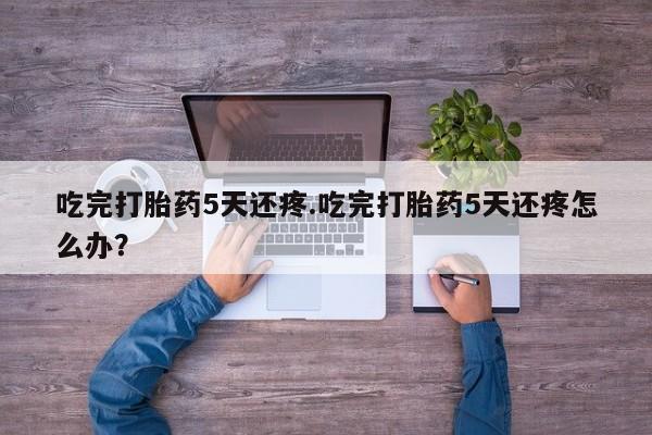 米非司酮在线下单吃完打胎药5天还疼.吃完打胎药5天还疼怎么办？