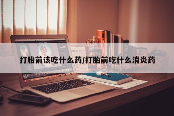 米非司酮在线下单打胎前该吃什么药/打胎前吃什么消炎药