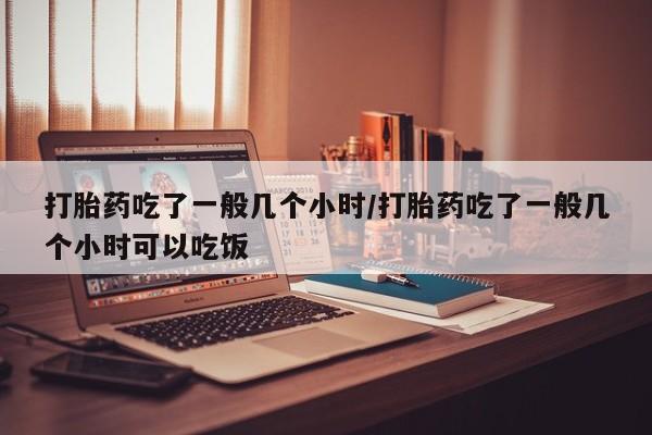 米非司酮在线下单打胎药吃了一般几个小时/打胎药吃了一般几个小时可以吃饭