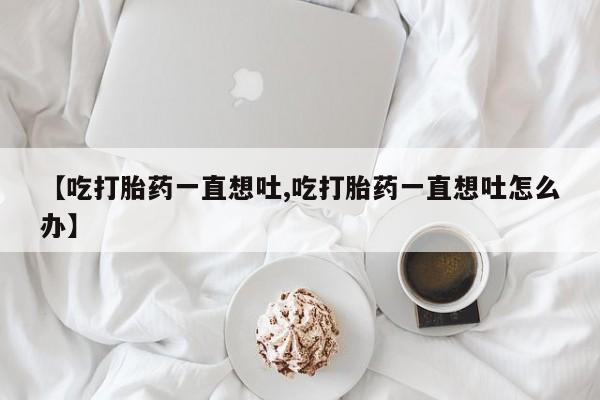 米非司酮在线下单【吃打胎药一直想吐,吃打胎药一直想吐怎么办】