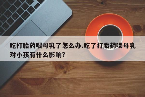 米非司酮在线下单吃打胎药喂母乳了怎么办.吃了打胎药喂母乳对小孩有什么影响？