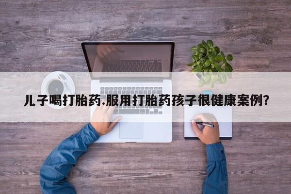 米非司酮在线下单儿子喝打胎药.服用打胎药孩子很健康案例？