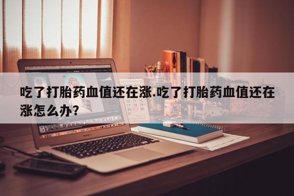 米非司酮在线下单吃了打胎药血值还在涨.吃了打胎药血值还在涨怎么办？