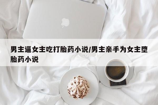 米非司酮在线下单男主逼女主吃打胎药小说/男主亲手为女主堕胎药小说