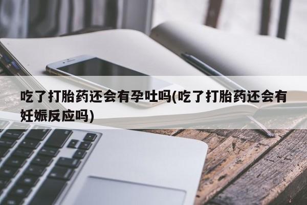 米非司酮在线下单吃了打胎药还会有孕吐吗(吃了打胎药还会有妊娠反应吗)