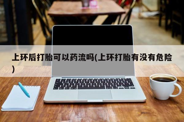 米非司酮在线下单上环后打胎可以药流吗(上环打胎有没有危险)