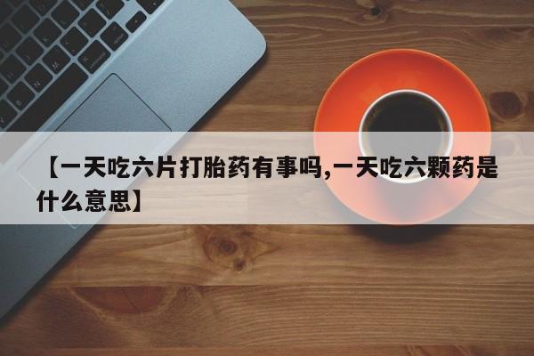 米非司酮在线下单【一天吃六片打胎药有事吗,一天吃六颗药是什么意思】