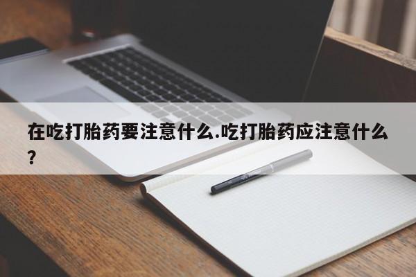 米非司酮在线下单在吃打胎药要注意什么.吃打胎药应注意什么?