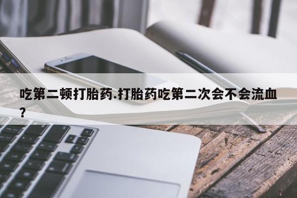米非司酮在线下单吃第二顿打胎药.打胎药吃第二次会不会流血?