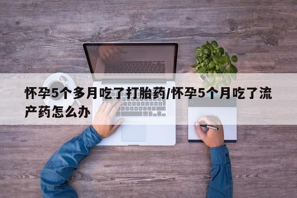 米非司酮在线下单怀孕5个多月吃了打胎药/怀孕5个月吃了流产药怎么办