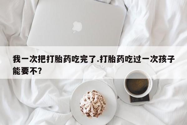 米非司酮在线下单我一次把打胎药吃完了.打胎药吃过一次孩子能要不？