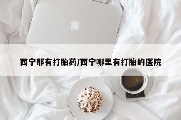 米非司酮在线下单西宁那有打胎药/西宁哪里有打胎的医院