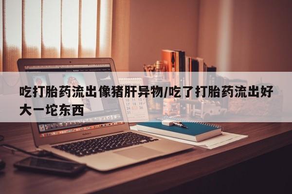 米非司酮在线下单吃打胎药流出像猪肝异物/吃了打胎药流出好大一坨东西