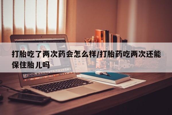 米非司酮在线下单打胎吃了两次药会怎么样/打胎药吃两次还能保住胎儿吗