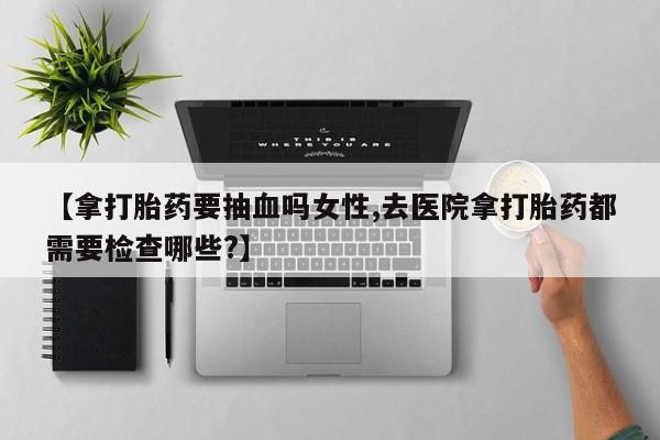 米非司酮在线下单【拿打胎药要抽血吗女性,去医院拿打胎药都需要检查哪些?】