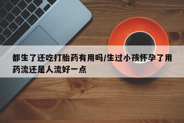 米非司酮在线下单都生了还吃打胎药有用吗/生过小孩怀孕了用药流还是人流好一点