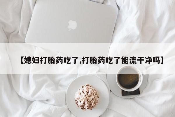 米非司酮在线下单【媳妇打胎药吃了,打胎药吃了能流干净吗】