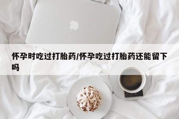 米非司酮在线下单怀孕时吃过打胎药/怀孕吃过打胎药还能留下吗