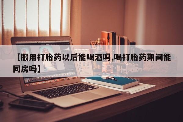 米非司酮在线下单【服用打胎药以后能喝酒吗,喝打胎药期间能同房吗】