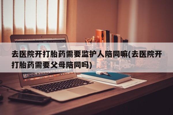 米非司酮在线下单去医院开打胎药需要监护人陪同嘛(去医院开打胎药需要父母陪同吗)