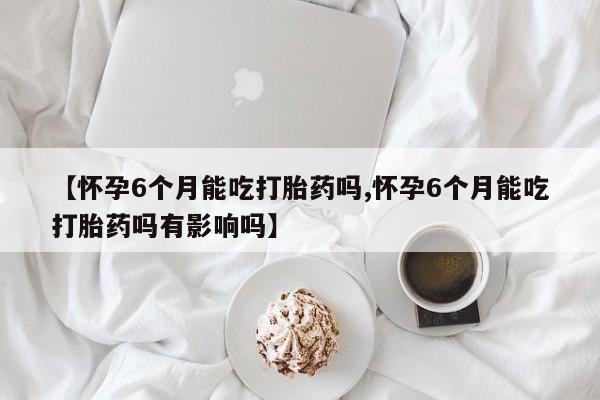 米非司酮在线下单【怀孕6个月能吃打胎药吗,怀孕6个月能吃打胎药吗有影响吗】