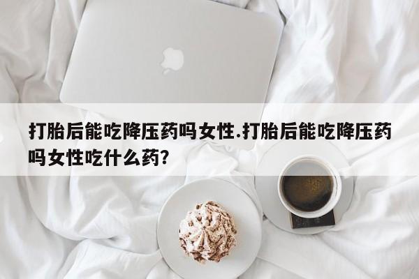 米非司酮在线下单打胎后能吃降压药吗女性.打胎后能吃降压药吗女性吃什么药？