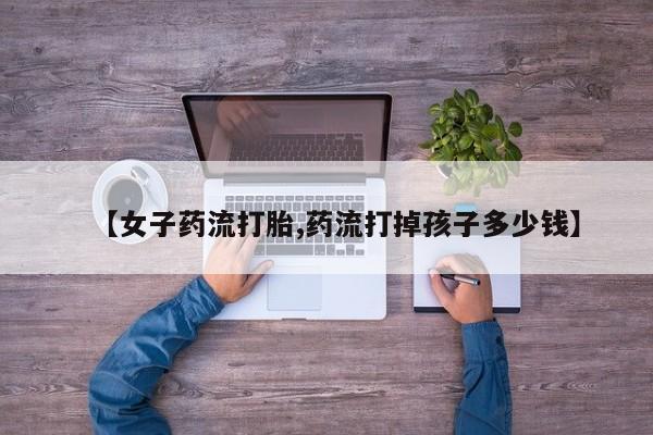 米非司酮在线下单【女子药流打胎,药流打掉孩子多少钱】