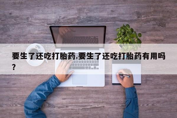 米非司酮在线下单要生了还吃打胎药.要生了还吃打胎药有用吗？
