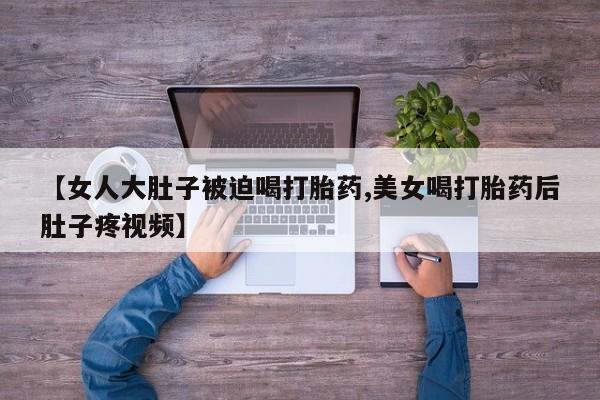 米非司酮在线下单【女人大肚子被迫喝打胎药,美女喝打胎药后肚子疼视频】