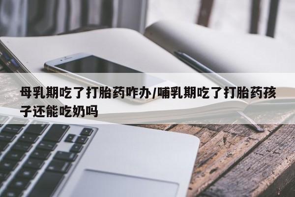 米非司酮在线下单母乳期吃了打胎药咋办/哺乳期吃了打胎药孩子还能吃奶吗