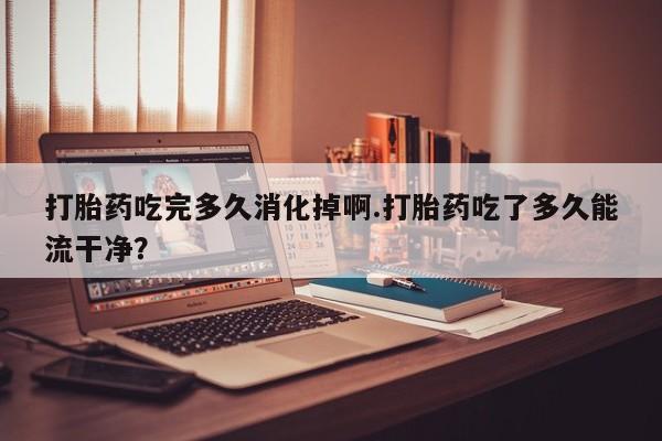 米非司酮在线下单打胎药吃完多久消化掉啊.打胎药吃了多久能流干净？