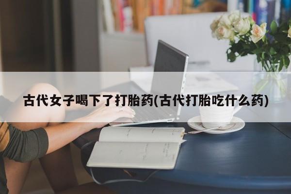 米非司酮在线下单古代女子喝下了打胎药(古代打胎吃什么药)