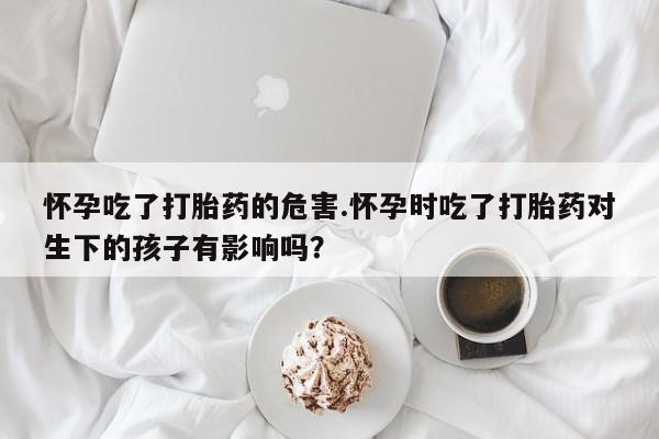 米非司酮在线下单怀孕吃了打胎药的危害.怀孕时吃了打胎药对生下的孩子有影响吗？