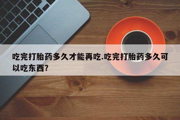 米非司酮在线下单吃完打胎药多久才能再吃.吃完打胎药多久可以吃东西？