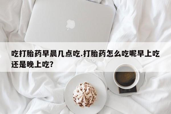 米非司酮在线下单吃打胎药早晨几点吃.打胎药怎么吃呢早上吃还是晚上吃？