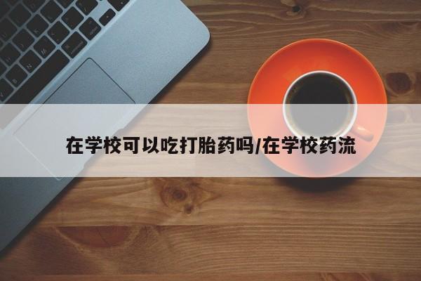 米非司酮在线下单在学校可以吃打胎药吗/在学校药流