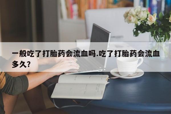 米非司酮在线下单一般吃了打胎药会流血吗.吃了打胎药会流血多久？