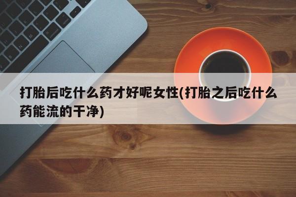 米非司酮在线下单打胎后吃什么药才好呢女性(打胎之后吃什么药能流的干净)