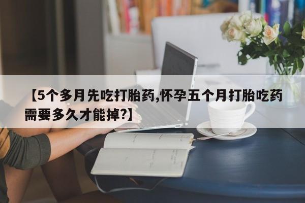 米非司酮在线下单【5个多月先吃打胎药,怀孕五个月打胎吃药需要多久才能掉?】
