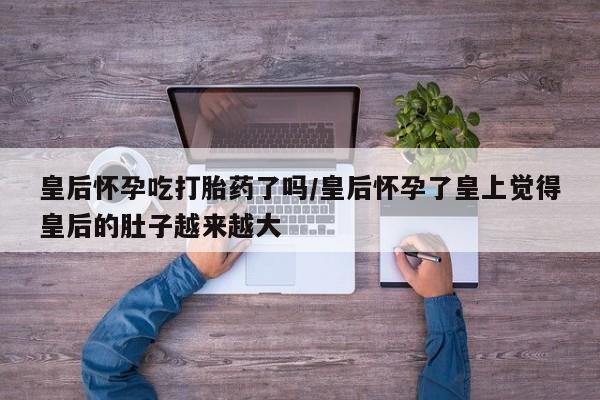 米非司酮在线下单皇后怀孕吃打胎药了吗/皇后怀孕了皇上觉得皇后的肚子越来越大
