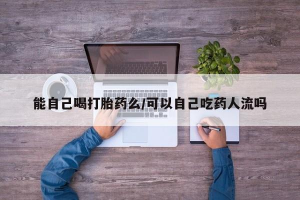 米非司酮在线下单能自己喝打胎药么/可以自己吃药人流吗