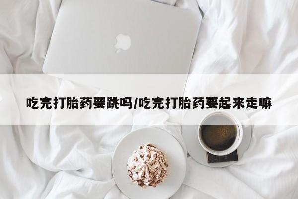 米非司酮在线下单吃完打胎药要跳吗/吃完打胎药要起来走嘛